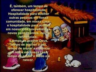 É, também, um tempo de
oferecer hospitalidade.
Hospitalidade para acolher
outras pessoas em nossa
comunidade, em nossa casa;
e hospitalidade para acolher
em nossa vida novos valores,
novos pensamentos, novos
referenciais;
é tempo de acolher Deus,
tempo de acolher a paz,
tempo de anular a violência
em nós e em nossa casa,
tempo de anular o medo e o
rancor.

 