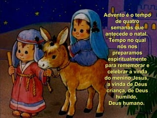 Advento é o tempo
de quatro
semanas que
antecede o natal.
Tempo no qual
nós nos
preparamos
espiritualmente
para rememorar e
celebrar a vinda
do menino Jesus,
a vinda de Deus
criança, de Deus
humilde,
Deus humano.

 