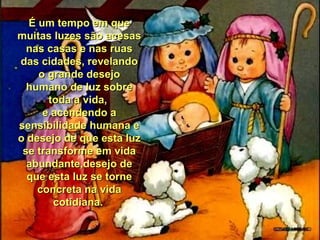 É um tempo em que
muitas luzes são acesas
nas casas e nas ruas
das cidades, revelando
o grande desejo
humano de luz sobre
toda a vida,
e acendendo a
sensibilidade humana e
o desejo de que esta luz
se transforme em vida
abundante,desejo de
que esta luz se torne
concreta na vida
cotidiana.

 
