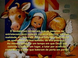 É também um tempo em que as pessoas se
entristecem, pois pensam em seus sonhos, em sua
realidade, em sua vida, em sua falta de esperança e
se apercebem de sua solidão, de sua pobreza...
Ao mesmo tempo, é um tempo em que Deus nos
convida a buscar um lugar, a lutar por acolhida,
como Maria e José que bateram de porta em porta.

 