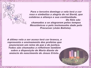 Para o terceiro domingo a vela terá a cor
rosa e simboliza a alegria do rei David, que
celebrou a aliança e sua continuidade.
Os fiéis são
chamados a se alegrarem pelos tempos
Messiânicos e pelo testemunho dado pelo
Precursor (João Batista).
A última vela a ser acesa terá cor branca, e
representa o ensinamento dos profetas que
anunciaram um reino de paz e de justiça.
Todos são chamados a refletirem também
sobre a disposição de Maria diante do
anúncio do nascimento de Jesus Cristo.
 