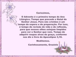 Caríssimos,
O Advento é o primeiro tempo do Ano
Litúrgico. Tempo que precede o Natal do
Senhor Jesus. Para nós cristãos é um
tempo de espera e de preparação. Por isso,
é tempo de revisão de vida e de reflexão,
para que nossos olhos estejam límpidos
para ver o Senhor que vem. Tempo de
adquirir roupas alvas da graça, conforme
nos diz o livro do Apocalípse 3,18.
Meditemos.
Carinhosamente, Graziela
 