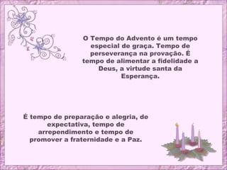 O Tempo do Advento é um tempo
especial de graça. Tempo de
perseverança na provação. É
tempo de alimentar a fidelidade a
Deus, a virtude santa da
Esperança.
É tempo de preparação e alegria, de
expectativa, tempo de
arrependimento e tempo de
promover a fraternidade e a Paz.
 