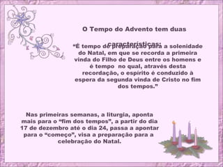 O Tempo do Advento tem duas
características:“É tempo de preparação para a solenidade
do Natal, em que se recorda a primeira
vinda do Filho de Deus entre os homens e
é tempo no qual, através desta
recordação, o espírito é conduzido à
espera da segunda vinda de Cristo no fim
dos tempos.”
Nas primeiras semanas, a liturgia, aponta
mais para o “fim dos tempos”, a partir do dia
17 de dezembro até o dia 24, passa a apontar
para o “começo”, visa a preparação para a
celebração do Natal.
 