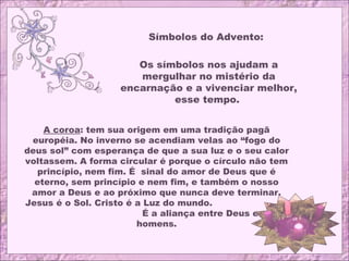 Símbolos do Advento:
Os símbolos nos ajudam a
mergulhar no mistério da
encarnação e a vivenciar melhor,
esse tempo.
A coroa: tem sua origem em uma tradição pagã
européia. No inverno se acendiam velas ao “fogo do
deus sol” com esperança de que a sua luz e o seu calor
voltassem. A forma circular é porque o círculo não tem
princípio, nem fim. É sinal do amor de Deus que é
eterno, sem princípio e nem fim, e também o nosso
amor a Deus e ao próximo que nunca deve terminar.
Jesus é o Sol. Cristo é a Luz do mundo.
É a aliança entre Deus e os
homens.
 