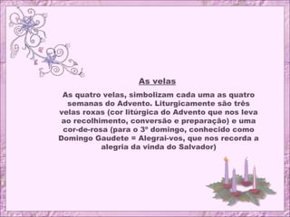 As velas
As quatro velas, simbolizam cada uma as quatro
semanas do Advento. Liturgicamente são três
velas roxas (cor litúrgica do Advento que nos leva
ao recolhimento, conversão e preparação) e uma
cor-de-rosa (para o 3º domingo, conhecido como
Domingo Gaudete = Alegrai-vos, que nos recorda a
alegria da vinda do Salvador)
 