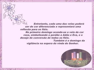 Entretanto, cada uma das velas poderá
ser de cor diferenciada e representará uma
reflexão para os fiéis.
No primeiro domingo acende-se a vela de cor
roxa, simbolizando o perdão a Adão e Eva, e o
desejo de conversão de todos os fiéis.
Também é o domingo da
vigilância na espera da vinda do Senhor.
 