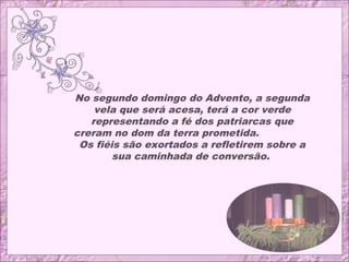 No segundo domingo do Advento, a segunda
vela que será acesa, terá a cor verde
representando a fé dos patriarcas que
creram no dom da terra prometida.
Os fiéis são exortados a refletirem sobre a
sua caminhada de conversão.
 