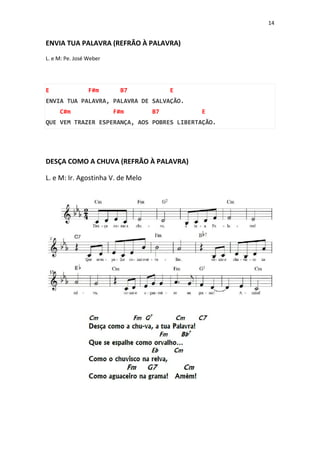 14
ENVIA TUA PALAVRA (REFRÃO À PALAVRA)
L. e M: Pe. José Weber
E F#m B7 E
ENVIA TUA PALAVRA, PALAVRA DE SALVAÇÃO.
C#m F#m B7 E
QUE VEM TRAZER ESPERANÇA, AOS POBRES LIBERTAÇÃO.
DESÇA COMO A CHUVA (REFRÃO À PALAVRA)
L. e M: Ir. Agostinha V. de Melo
 
