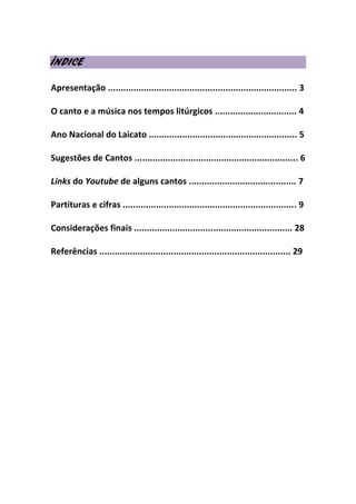 ÍNDICE
Apresentação .......................................................................... 3
O canto e a música nos tempos litúrgicos ................................ 4
Ano Nacional do Laicato .......................................................... 5
Sugestões de Cantos ................................................................ 6
Links do Youtube de alguns cantos .......................................... 7
Partituras e cifras .................................................................... 9
Considerações finais .............................................................. 28
Referências ........................................................................... 29
 
