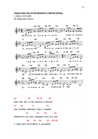25
OUÇO UMA VOZ LÁ NO DESERTO A GRITAR (FINAL)
L: Salmo 147 (146)
M: Reginaldo Veloso
Cm Fm Cm Fm Cm
OUÇO UMA VOZ LÁ NO DESERTO A GRITAR:
Fm Cm G Cm
UMA ESTRADA PREPARAI PARA O SENHOR.
Fm Cm Fm Cm
ENDIREITAI OS SEUS CAMINHOS POIS ELE VEM
Bb Eb Gm Cm G# Bb
E LOGO MAIS AVISTAREIS O SALVADOR!
 