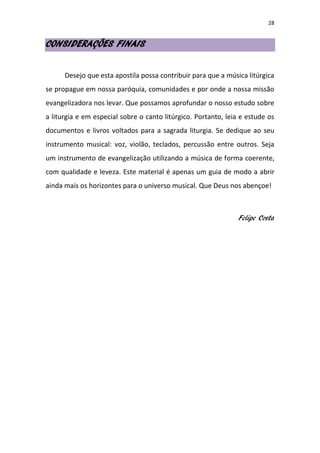 28
CONSIDERAÇÕES FINAIS
Desejo que esta apostila possa contribuir para que a música litúrgica
se propague em nossa paróquia, comunidades e por onde a nossa missão
evangelizadora nos levar. Que possamos aprofundar o nosso estudo sobre
a liturgia e em especial sobre o canto litúrgico. Portanto, leia e estude os
documentos e livros voltados para a sagrada liturgia. Se dedique ao seu
instrumento musical: voz, violão, teclados, percussão entre outros. Seja
um instrumento de evangelização utilizando a música de forma coerente,
com qualidade e leveza. Este material é apenas um guia de modo a abrir
ainda mais os horizontes para o universo musical. Que Deus nos abençoe!
Felipe Costa
 