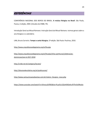 29
REFERÊNCIAS
CONFERÊNCIA NACIONAL DOS BISPOS DO BRASIL. A música litúrgica no Brasil. São Paulo,
Paulus, 6 edição, 2004. (Estudos da CNBB, 79).
Introdução Geral ao Missal Romano: Instrução Geral do Missal Romano: normas gerais sobre o
ano litúrgico e o calendário.
LIRA, Bruno Carneiro. Tempo e canto litúrgico. 2ª edição. São Paulo: Paulinas, 2010.
http://www.arquidiocesedegoiania.org.br/liturgia
http://www.arquidiocesedegoiania.org.br/liturgia/cifras-partituras/celebracoes-
dominicais/ano-b-2017-2018
http://cnbb.net.br/category/laicato/
http://diocesedecolatina.org.br/publicacoes/
http://www.santuariosaosebastiao.com.br/roteiro_liturgico_novo.php
https://www.youtube.com/watch?v=UhnxcuGVfXE&list=PLazf1v1SZoHi9iEeKrufY7hrJhzfNvzkv
 