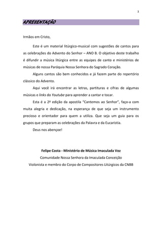 3
APRESENTAÇÃO
Irmãos em Cristo,
Este é um material litúrgico-musical com sugestões de cantos para
as celebrações do Advento do Senhor – ANO B. O objetivo deste trabalho
é difundir a música litúrgica entre as equipes de canto e ministérios de
músicas de nossa Paróquia Nossa Senhora do Sagrado Coração.
Alguns cantos são bem conhecidos e já fazem parte do repertório
clássico do Advento.
Aqui você irá encontrar as letras, partituras e cifras de algumas
músicas e links do Youtube para aprender a cantar e tocar.
Esta é a 2ª edição da apostila “Cantemos ao Senhor”, faço-a com
muita alegria e dedicação, na esperança de que seja um instrumento
precioso e orientador para quem a utiliza. Que seja um guia para os
grupos que preparam as celebrações da Palavra e da Eucaristia.
Deus nos abençoe!
Felipe Costa - Ministério de Música Imaculada Voz
Comunidade Nossa Senhora da Imaculada Conceição
Violonista e membro do Corpo de Compositores Litúrgicos da CNBB
 