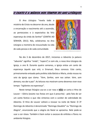4
O CANTO E A MÚSICA NOS TEMPOS DO ANO LITÚRGICO
O Ano Litúrgico “revela todo o
mistério de Cristo no decorrer do ano, desde
a encarnação e nascimento até a ascensão,
ao pentecostes e à expectativa da feliz
esperança da vinda do Senhor” (CANTAI AO
SENHOR, 2011). Nós, celebramos no Ano
Litúrgico a memória do ressuscitado na vida
de cada pessoa e de cada comunidade.
No dia 3 de dezembro de 2017, iniciamos o Advento (a palavra
“advento” significa “vinda”, “espera”) e com ele, o novo Ano Litúrgico da
Igreja, o ano B. Durante quatro semanas, a Igreja entoa um canto de
esperança àquele que virá, o Emanuel, Deus conosco. Este canto,
primeiramente entoado pelo profeta João Batista e Maria, ainda ressoa no
seio da Igreja que clama: “Vem, Senhor, vem nos salvar. Vem, sem
demora, nos dar a paz”. As leituras nos mostram como devemos viver esse
tempo: “vigilantes na esperança”.
Neste tempo litúrgico usa-se a cor roxa e NÃO se canta o Hino de
Louvor – Glória (exceto nas festas em que é prescrito) - pelo fato de ser
um canto festivo o que não sintoniza com o caráter de sobriedade do
Advento. O Hino de Louvor voltará a ressoar na noite de Natal. O 3º
Domingo do Advento é denominado “Domingo Gaudete” ou “Domingo da
Alegria”, anunciando que a alegria do Natal se aproxima. Nele pode-se
usar a cor rósea. Também é bom evitar o excesso de enfeites e flores no
ambiente litúrgico.
Fonte: http://universovozes.com.br/editoravozes/web/view/BlogDaCatequese/index.php/tag/advento/
 