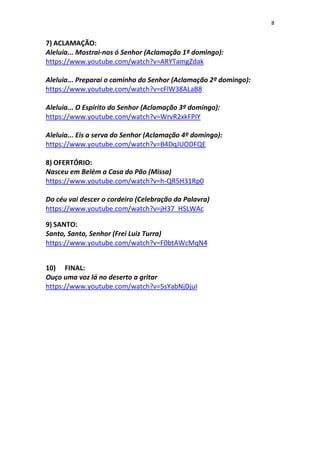 8
7) ACLAMAÇÃO:
Aleluia... Mostrai-nos ó Senhor (Aclamação 1º domingo):
https://www.youtube.com/watch?v=ARYTamgZdak
Aleluia... Preparai o caminho do Senhor (Aclamação 2º domingo):
https://www.youtube.com/watch?v=cFlW38ALaB8
Aleluia... O Espírito do Senhor (Aclamação 3º domingo):
https://www.youtube.com/watch?v=WrvR2xkFPIY
Aleluia... Eis a serva do Senhor (Aclamação 4º domingo):
https://www.youtube.com/watch?v=B4DqJUODFQE
8) OFERTÓRIO:
Nasceu em Belém a Casa do Pão (Missa)
https://www.youtube.com/watch?v=h-QR5H31Rp0
Do céu vai descer o cordeiro (Celebração da Palavra)
https://www.youtube.com/watch?v=jH37_HSLWAc
9) SANTO:
Santo, Santo, Senhor (Frei Luiz Turra)
https://www.youtube.com/watch?v=F0btAWcMqN4
10) FINAL:
Ouço uma voz lá no deserto a gritar
https://www.youtube.com/watch?v=5sYabNjDjuI
 