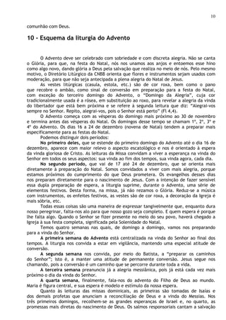 10

comunhão com Deus.

10 - Esquema da liturgia do Advento


       O Advento deve ser celebrado com sobriedade e com discreta alegria. Não se canta
o Glória, para que, na festa do Natal, nós nos unamos aos anjos e entoemos esse hino
como algo novo, dando glória a Deus pela salvação que realiza no meio de nós. Pelo mesmo
motivo, o Diretório Litúrgico da CNBB orienta que flores e instrumentos sejam usados com
moderação, para que não seja antecipada a plena alegria do Natal de Jesus.
       As vestes litúrgicas (casula, estola, etc.) são de cor roxa, bem como o pano
que recobre o ambão, como sinal de conversão em preparação para a festa do Natal,
com exceção do terceiro domingo do Advento, o “Domingo da Alegria”, cuja cor
tradicionalmente usada é a rósea, em substituição ao roxo, para revelar a alegria da vinda
do libertador que está bem próxima e se refere à segunda leitura que diz: “Alegrai-vos
sempre no Senhor. Repito, alegrai-vos, pois o Senhor está perto” (Fl 4,4).
       O Advento começa com as vésperas do domingo mais próximo ao 30 de novembro
e termina antes das vésperas do Natal. Os domingos desse tempo se chamam 1º, 2º, 3º e
4º do Advento. Os dias 16 a 24 de dezembro (novena de Natal) tendem a preparar mais
especificamente para as festas do Natal.
       Podemos distinguir dois períodos:
       No primeiro deles, que se estende do primeiro domingo do Advento até o dia 16 de
dezembro, aparece com maior relevo o aspecto escatológico e nos é orientado à espera
da vinda gloriosa de Cristo. As leituras da Missa convidam a viver a esperança na vinda do
Senhor em todos os seus aspectos: sua vinda ao fim dos tempos, sua vinda agora, cada dia.
       No segundo período, que vai de 17 até 24 de dezembro, que se orienta mais
diretamente à preparação do Natal. Somos convidados a viver com mais alegria, porque
estamos próximos do cumprimento do que Deus prometera. Os evangelhos desses dias
nos preparam diretamente para o nascimento de Jesus. Com a intenção de fazer sensível
essa dupla preparação de espera, a liturgia suprime, durante o Advento, uma série de
elementos festivos. Desta forma, na missa, já não rezamos o Glória. Reduz-se a música
com instrumentos, os enfeites festivos, as vestes são de cor roxa, a decoração da Igreja é
mais sóbria, etc.
       Todas essas coisas são uma maneira de expressar tangivelmente que, enquanto dura
nosso peregrinar, falta-nos alo para que nosso gozo seja completo. E quem espera é porque
lhe falta algo. Quando o Senhor se fizer presente no meio do seu povo, haverá chegado a
Igreja à sua festa completa, significada pela Solenidade do Natal.
       Temos quatro semanas nas quais, de domingo a domingo, vamos nos preparando
para a vinda do Senhor.
       A primeira semana do Advento está centralizada na vinda do Senhor ao final dos
tempos. A liturgia nos convida a estar em vigilância, mantendo uma especial atitude de
conversão.
       A segunda semana nos convida, por meio do Batista, a “preparar os caminhos
do Senhor”; isto é, a manter uma atitude de permanente conversão. Jesus segue nos
chamando, pois a conversão é um caminho que se percorre durante toda a vida.
       A terceira semana preanuncia já a alegria messiânica, pois já está cada vez mais
próximo o dia da vinda do Senhor.
       A quarta semana, finalmente, fala-nos do advento do Filho de Deus ao mundo.
Maria é figura central, e sua espera é modelo e estímulo da nossa espera.
       Quanto às leituras das missas dominicais, as primeiras são tomadas de Isaías e
dos demais profetas que anunciam a reconciliação de Deus e a vinda do Messias. Nos
três primeiros domingos, recolhem-se as grandes esperanças de Israel e, no quarto, as
promessas mais diretas do nascimento de Deus. Os salmos responsoriais cantam a salvação
 