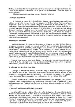 11

de Deus que vem; são orações pedindo sua vinda e sua graça. As segundas leituras são
textos de São Paulo ou das demais cartas apostólicas, que exortam a viver em espera da
vinda do Senhor.
      São quatro os temas que se apresentam durante o Advento:

I Domingo: a vigilância

       A vigilância na espera da vinda do Senhor. Durante essa primeira semana, as leituras
bíblicas e a prédica são um convite com as palavras do Evangelho: “Velem e estejam
preparados, pois não sabem quando chegará o momento”. É importante que, como
uma família, tenhamos um propósito que nos permita avançar no caminho ao Natal; por
exemplo, revisando nossas relações familiares. Como resultado, deveremos buscar o perdão
de quem ofendemos e dá-lo a quem nos tem ofendido para começar o Advento, vivendo
em um ambiente de harmonia e amor familiar. Desde então, isso deverá ser extensivo
também aos demais grupos de pessoas com as quais nos relacionamos diariamente, como
o colégio, o trabalho, os vizinhos, etc. Essa semana, em família, da mesma forma que em
cada comunidade paroquial.

II Domingo: a conversão

    Podemos destacar, de forma predominante, a pregação de João Batista. Durante
a segunda semana, a liturgia nos convida a refletir com a exortação do profeta João
Batista: “Preparem o caminho, Jesus chega”. Qual poderia ser a melhor maneira de
preparar esse caminho que busca a reconciliação com Deus? Na semana anterior, nós nos
reconciliamos com as pessoas que nos rodeiam; como seguinte passo, a Igreja nos convida
a acudir ao sacramento da reconciliação (confissão), que nos devolve a amizade com Deus
que havíamos perdido pelo pecado. Acenderemos a segunda vela roxa da coroa do Advento,
como sinal do processo de conversão que estamos vivendo.

    Durante essa semana poderíamos buscar, nas diferentes igrejas mais próximas, os
horários de confissões disponíveis, para, quando chegar o Natal, estejamos bem preparados
interiormente, unindo-nos a Jesus e aos irmãos na Eucaristia.

III Domingo: o testemunho, que Maria

    A liturgia do Advento nos convida a recordar a figura de Maria, que se prepara para
ser a Mãe de Jesus e que, além disso, está disposta a ajudar e a servir a todos os que
necessitam. O evangelho nos relata a visita da Virgem à sua prima Isabel, e nos convida a
repetir como ela: “Quem sou eu para que a mãe do meu Senhor venha a visitar-me?”.

    Sabemos que Maria está sempre acompanhando os seus filhos na Igreja, pelo que nos
dispomos a viver essa terceira semana do Advento, meditando sobre o papel que a Virgem
Maria desempenhou. Propomos que fomentar a devoção à Maria, rezando, em família, o
terço.

IV Domingo: o anúncio do nascimento de Jesus

    As leituras bíblicas e a prédica dirigem seu olhar à disposição da Virgem Maria, diante
do anúncio do nascimento do Filho dela, e nos convidam a “aprender de Maria e aceitar
a Cristo que é a Luz do Mundo”. Como já está tão próximo o Natal, nós nos reconciliamos
com Deus e com nossos irmãos; agora nos resta somente esperar a grande festa. Como
família, devemos viver a harmonia, a fraternidade e a alegria que essa celebração próxima
representa. Todos os preparativos para a festa deverão viver-se nesse ambiente, com o
firme propósito de aceitar a Jesus nos corações, as famílias e as comunidades.
 