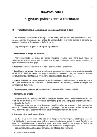 13

                                      SEGUNDA PARTE

                 Sugestões práticas para a celebração


11 - Propostas litúrgico-pastorais para celebrar o Advento e o Natal


    Ao celebrar anualmente a liturgia de Advento, não deveríamos concentrar a nossa
atenção apenas celebrações de rotina da comunidade. É preciso pensar o advento no
conjunto da nossa ação pastora e vivência de fé.

     Seguem algumas sugestões litúrgicas e pastorais:


1. Retiro sobre o tempo de Advento

  Preferentemente ao início do tempo litúrgico, realizar um retiro para todos os
membros da pastoral com o fim de obter uma melhor preparação para o Natal. Fortalecer a
espiritualidade litúrgica do grupo.

2. Celebrar o advento durante a semana (nas reuniões e encontros)

a) Reuniões e encontros: durante o Advento, preparar bem os momentos de oração dos
encontros e reuniões dentro da espiritualidade do Advento (orações criativas, usando
gestos, símbolos e cantos para vivenciar a espiritualidade do Advento).

b) Novena de Natal: estimular a organização de vários grupos de novenas de Natal (preparar
uma boa celebração de abertura e encerramento da novena). Confraternização dos
participantes da novena.

c) Ofício Divino do Avento e Natal: promover a reza do ofício na comunidade.

3. Campanha de oração

    Pode-se realizar, ao longo de todo o tempo de Advento, uma campanha de oração com
o fim de intensificar a vida de oração necessária para uma adequada preparação para a
celebração do Natal.
    Podem-se fazer murais com desenhos (quadriculados para serem coloridos) alusivos
ao Natal. Também é possível ir preparando o presépio com as orações: maços de palha ou
erva, madeiras, etc., podem simbolizar determinados exercícios de oração.

4. Confraternização da comunidade

    Os dias mais próximos ao Natal são propícios para realizar alguma celebração natalina.
Essa instância é importante para celebrar comunitariamente nossa fé, para fortalecer os
laços de comunhão entre os membros e para estreitar vínculos com amigos e familiares,
procurando converter essa celebração em uma ocasião de evangelização.
    Esta celebração natalina pode ter várias atividades. Por exemplo:

○   Acolhida e oração inicial
 