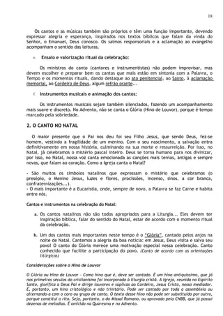 18


   Os cantos e as músicas também são próprios e têm uma função importante, devendo
expressar alegria e esperança, inspirados nos textos bíblicos que falam da vinda do
Senhor, o Emanuel, Deus conosco. Os salmos responsoriais e a aclamação ao evangelho
acompanham o sentido das leituras.

   e.   Ensaio e valorização ritual da celebração:

     Os ministros do canto (cantores e instrumentistas) não podem improvisar, mas
devem escolher e preparar bem os cantos que mais estão em sintonia com a Palavra, o
Tempo e os momentos rituais, dando destaque ao ato penitencial, ao Santo, à aclamação
memorial, ao Cordeiro de Deus, algum refrão orante...

   f.   Instrumentos musicais e animação dos cantos:

      Os instrumentos musicais sejam também silenciados, fazendo um acompanhamento
mais suave e discreto. No Advento, não se canta o Glória (Hino de Louvor), porque é tempo
marcado pela sobriedade.

2. O CANTO NO NATAL

  O maior presente que o Pai nos deu foi seu Filho Jesus, que sendo Deus, fez-se
homem, vestindo a fragilidade de um menino. Com o seu nascimento, a salvação entra
definitivamente em nossa história, culminando na sua morte e ressurreição. Por isso, no
Natal, já celebramos o mistério pascal inteiro. Deus se torna humano para nos divinizar,
por isso, no Natal, nossa voz canta emocionada as canções mais ternas, antigas e sempre
novas, que falam ao coração. Como a Igreja canta o Natal?

- São muitos os símbolos natalinos que expressam o mistério que celebramos (o
presépio, o Menino Jesus, luzes e flores, procissões, incenso, sinos, a cor branca,
confraternizações...).
- O mais importante é a Eucaristia, onde, sempre de novo, a Palavra se faz Carne e habita
entre nós.

Cantos e instrumentos na celebração do Natal:

    a. Os cantos natalinos não são todos apropriados para a Liturgia... Eles devem ter
       inspiração bíblica, falar do sentido do Natal, estar de acordo com o momento ritual
       da celebração.

   b. Um dos cantos mais importantes neste tempo é o “Glória”, cantado pelos anjos na
      noite de Natal. Cantemos a alegria da boa notícia: em Jesus, Deus visita e salva seu
      povo! O canto do Glória merece uma motivação especial nessa celebração. Canto
      conhecido que facilite a participação do povo. (Canto de acordo com as orientações
        litúrgicas)

Considerações sobre o Hino de Louvor

O Glória ou Hino de Louvor - Como hino que é, deve ser cantado. É um hino antiquíssimo, que já
nos primeiros séculos do cristianismo foi incorporado à liturgia cristã. A Igreja, reunida no Espírito
Santo, glorifica a Deus Pai e dirige louvores e súplicas ao Cordeiro, Jesus Cristo, nosso mediador.
É, portanto, um hino cristológico e não trinitário. Pode ser cantado por toda a assembleia ou
alternando-a com o coro ou grupo de canto. O texto desse hino não pode ser substituído por outro,
porque constitui o rito. Seja, portanto, o do Missal Romano, ou aprovado pela CNBB, que já possui
dezenas de melodias. É omitido na Quaresma e no Advento.
 