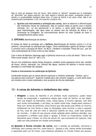19


Não se trata de qualquer hino de louvor. Nem mesmo os “glórias” cantados por aí (chamados
de “glorinhas” por alguns autores), por mais alegres e bonitos que sejam, conseguem atingir a
beleza e a profundidade teológica desse hino. O canto do Glória é um canto ritual. Não é um
acessório para acompanhar o rito, ele constitui o próprio rito.

   c. Quantos aos instrumentos e animação dos cantos, deve se observar a diferenciação
      dos momentos rituais da celebração. Não se cantam todas as partes com a mesma
      vibração. Ex.: no ato penitencial e no Salmo, o canto pede mais serenidade
      para interiorização, não deve estar no mesmo tom da vibração do Glória e da
      aclamação do Evangelho. Os instrumentistas devem ter esse cuidado ao fazer o
      acompanhamento deste canto.

3. EPIFANIA (Manifestação do Senhor)

O tempo do Natal se prolonga até a Epifania (Manifestação do Senhor) (entre 2 e 8 de
janeiro), concentrada na adoração dos magos: “Será manifestada a glória do Senhor e todo
o universo verá a salvação de Deus” (Is 40,5). Também é chamada “Festa da Luz”, por ser
uma contemplação do Cristo como luz das nações.

Com a festa do Batismo (domingo após a Epifania) encerra-se o ciclo do Natal: “Este é meu
Filho muito amado. Ouvi-o!” (Mt 3,17).

Há um rico simbolismo nessas festas litúrgicas, também muito populares entre nós: sentido
de busca, oferta, adoração, luz, bênção das águas, batismo de adultos e muitos outros,
deixados à criatividade das equipes.

Cantos e instrumentos na celebração da Epifania:

Lembrando sempre que os cantos devem expressar o mistério celebrado. “Senhor, que a
tua páscoa seja contínua!”. Especial cuidado para não cometer exagero, o canto deve estar
em sintonia com o tema celebrado e com as parte do rito da celebração.



13 - A coroa do Advento e simbolismo das velas

    a. Origem: a coroa do Advento é um símbolo muito expressivo, usado nesse
      tempo de preparação e expectativa alegre pela vinda do Senhor no seu Natal.
      Tem sua origem na Alemanha, onde, nessa época, é inverno rigoroso, com dias
      sem muita luminosidade, o sol fraco, as noites muito frias. Usada pelos colonos e
      feita com ramos de pinheiros, única árvore que não perde suas folhas no inverno,
      enfeitavam-na com flores e velas ou lâmpadas, para iluminar a casa e aquecer
      do frio, sinal de vida em meio à natureza coberta de neve, onde tudo parecia
      ter morrido... A ideia foi aos poucos sendo adotada pelos católicos alemães, que
      começaram a enfeitar suas casas e igrejas. E foram os missionários vindos da
      Alemanha para o Brasil, no início do século XX, que trouxeram tal costume, hoje
      cada vez mais presente em nossas comunidades.


b) Quanto à forma circular da coroa, tem o sentido de perfeição, harmonia e
infinitude, sem começo nem fim, como Deus é... Quanto a nós, vamos sendo iluminados
e aquecidos pela Luz de Cristo, cuja presença salvadora no mundo cresce aos poucos,
 