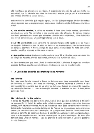 20

até manifestar-se plenamente no Natal. A experiência em nós da LUZ que brilha na
escuridão, nos faz também ser luzes de esperança, alegria, justiça, paz e solidariedade
aos irmãos, em meio a tantas trevas...

Ela simboliza e comunica que naquela Igreja, casa ou qualquer espaço em que ela esteja
vivem pessoas que se preparam com alegria para celebrar a vinda de Deus ao mundo, o
Natal.

c) Os ramos verdes, a coroa de Advento é feita com ramos verdes, geralmente
envolvida por uma fita vermelha e nela quatro velas são afixadas. Os ramos, mesmo
cortados, permanecem verdes por semanas: comunicam a esperança, uma esperança
que leva à perseverança, uma entrega total da vida a Deus.

d) A fita vermelha: a cor vermelha na tradição litúrgica está ligada à cor do fogo e
do sangue. Simboliza a cor da vida, do amor e, ao mesmo tempo, do derramamento
do sangue, sacrifício. A Nova Aliança de Deus com a humanidade foi feita com amor,
doação, sacrifício e trouxe a vida plena e eterna.

e) As quatro velas: inicialmente ela continha entre 22 a 28 velas, uma para cada dia
do tempo de Advento. Devido aos custos, diminuiu-se o número de velas.

As velas simbolizam que Jesus Cristo é a luz do mundo. Comunica a alegria da vida que
procede de Deus, aquela que vai além dos limites que a vida no mundo impõe.


a.   A Coroa nos quatros dos Domingos do Advento


Na família
Em casa, cada família colocará a Coroa do Advento num lugar apropriado, num lugar
de encontro da família. Na noite de Domingo, a família reúne-se e acende a vela
correspondente à semana que se vai viver do Advento. Sugere-se o seguinte esquema
de celebração familiar: 1. Leitura da oração semanal. 2. Acender da vela. 3. Bênção do
pai ou da mãe.



Na celebração da Eucaristia
A Coroa de Advento será colocada no altar. Será o sinal-guia que sintetizará o itinerário
de preparação do Natal. As velas serão suficientemente grossas e colocadas junto ao
ambão, com alturas diferentes. O ato de acender as velas pode ser colocado no início da
Celebração Eucarística, no início da Liturgia da Palavra ou em qualquer outro momento
desde que se harmonize com a celebração. Em qualquer caso deve ser um momento que
celebra o caminho de espera do Senhor. O acender das velas deve ser acompanhado de
uma oração própria e de um canto (o mesmo para os quatro domingos). As velas têm
também cada uma um nome: 1. vela da profecia 2. vela de Belém 3. vela dos pastores
4. vela dos anjos.
 