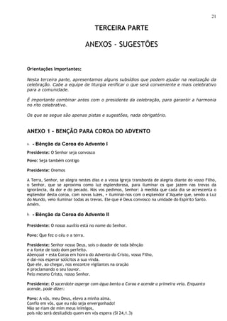 21

                                   TERCEIRA PARTE

                                 ANEXOS - SUGESTÕES


Orientações Importantes:

Nesta terceira parte, apresentamos alguns subsídios que podem ajudar na realização da
celebração. Cabe a equipe de liturgia verificar o que será conveniente e mais celebrativo
para a comunidade.

É importante combinar antes com o presidente da celebração, para garantir a harmonia
no rito celebrativo.

Os que se segue são apenas pistas e sugestões, nada obrigatório.


ANEXO 1 – BENÇÃO PARA COROA DO ADVENTO

a.   - Bênção da Coroa do Advento I
Presidente: O Senhor seja convosco
Povo: Seja também contigo

Presidente: Oremos

A Terra, Senhor, se alegra nestes dias e a vossa Igreja transborda de alegria diante do vosso Filho,
o Senhor, que se aproxima como luz esplendorosa, para iluminar os que jazem nas trevas da
ignorância, da dor e do pecado. Nós vos pedimos, Senhor: à medida que cada dia se acrescenta o
esplendor desta coroa, com novas luzes, + iluminai-nos com o esplendor d’Aquele que, sendo a Luz
do Mundo, veio iluminar todas as trevas. Ele que é Deus convosco na unidade do Espírito Santo.
Amém.

b.   - Bênção da Coroa do Advento II

Presidente: O nosso auxílio está no nome do Senhor.

Povo: Que fez o céu e a terra.

Presidente: Senhor nosso Deus, sois o doador de toda bênção
e a fonte de todo dom perfeito.
Abençoai + esta Coroa em honra do Advento do Cristo, vosso Filho,
e dai-nos esperar solícitos a sua vinda.
Que ele, ao chegar, nos encontre vigilantes na oração
e proclamando o seu louvor.
Pelo mesmo Cristo, nosso Senhor.

Presidente: O sacerdote asperge com água benta a Coroa e acende a primeira vela. Enquanto
acende, pode dizer:

Povo: A vós, meu Deus, elevo a minha alma.
Confio em vós, que eu não seja envergonhado!
Não se riam de mim meus inimigos,
pois não será desiludido quem em vós espera (SI 24,1.3)
 