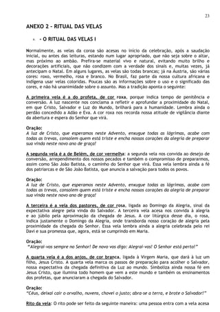 23

ANEXO 2 – RITUAL DAS VELAS

   a.   - O RITUAL DAS VELAS I

Normalmente, as velas da coroa são acesas no início da celebração, após a saudação
inicial, ou antes das leituras, estando num lugar apropriado, que não seja sobre o altar,
mas próximo ao ambão. Prefira-se material vivo e natural, evitando muito brilho e
decorações artificiais, que não condizem com a verdade dos sinais e, muitas vezes, já
antecipam o Natal. Em alguns lugares, as velas são todas brancas; já na Áustria, são várias
cores: roxo, vermelho, rosa e branco. No Brasil, faz parte da nossa cultura africana e
indígena usar velas coloridas. Poucas são as informações sobre o uso e o significado das
cores, e não há unanimidade sobre o assunto. Mas a tradição aponta o seguinte:

A primeira vela é a do profeta, de cor roxa, porque indica tempo de penitência e
conversão. A luz nascente nos conclama a refletir e aprofundar a proximidade do Natal,
em que Cristo, Salvador e Luz do Mundo, brilhará para a humanidade. Lembra ainda o
perdão concedido a Adão e Eva. A cor roxa nos recorda nossa atitude de vigilância diante
da abertura e espera do Senhor que virá.

Oração:
A luz de Cristo, que esperamos neste Advento, enxugue todas as lágrimas, acabe com
todas as trevas, consolem quem está triste e encha nossos corações da alegria de preparar
sua vinda neste novo ano de graça!

A segunda vela é a de Belém, de cor vermelha: a segunda vela nos convida ao desejo de
conversão, arrependimento dos nossos pecados e também o compromisso de prepararmos,
assim como São João Batista, o caminho do Senhor que virá. Essa vela lembra ainda a fé
dos patriarcas e de São João Batista, que anuncia a salvação para todos os povos.

Oração:
A luz de Cristo, que esperamos neste Advento, enxugue todas as lágrimas, acabe com
todas as trevas, consolem quem está triste e encha nossos corações da alegria de preparar
sua vinda neste novo ano de graça!

A terceira é a vela dos pastores, de cor rosa, ligada ao Domingo da Alegria, sinal da
expectativa alegre pela vinda do Salvador. A terceira vela acesa nos convida à alegria
e ao júbilo pela aproximação da chegada de Jesus. A cor litúrgica desse dia, o rosa,
indica justamente o Domingo da Alegria, onde transborda nosso coração de alegria pela
proximidade da chegada do Senhor. Essa vela lembra ainda a alegria celebrada pelo rei
Davi e sua promessa que, agora, está se cumprindo em Maria.

Oração:
“Alegrai-vos sempre no Senhor! De novo vos digo: Alegrai-vos! O Senhor está perto!”

A quarta vela é a dos anjos, de cor branca, ligada à Virgem Maria, que dará à luz um
filho, Jesus Cristo. A quarta vela marca os passos de preparação para acolher o Salvador,
nossa expectativa da chegada definitiva da Luz ao mundo. Simboliza ainda nossa fé em
Jesus Cristo, que ilumina todo homem que vem a este mundo e também os ensinamentos
dos profetas, que anunciaram a chegada do Salvador.

Oração:
“Céus, deixai cair o orvalho, nuvens, chovei o justo; abra-se a terra, e brote o Salvador!”

Rito da vela: O rito pode ser feito da seguinte maneira: uma pessoa entra com a vela acesa
 