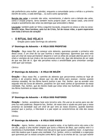 24

(de preferência uma mulher, grávida), enquanto a comunidade canta o refrão e a primeira
estrofe do canto, a cada domingo... ou outro canto apropriado.

Benção das velas: o acender das velas, normalmente, é aberto com a bênção das velas,
canto e oração própria. Seria também muito próprio fazer, em nossas casas, uma breve
oração e acendimento das velas nos domingos que antecedem o Natal.

Louvação: também pode ser feita a seguinte louvação, enquanto se coloca a vela na coroa:
Bendito sejas, Deus bondoso, pela luz de Cristo, Sol de nossas vidas, a quem esperamos
com toda a ternura do coração!


b.   O RITUAL DAS VELAS II
      Oração para cada Domingo do advento

1º Domingo do Advento – A VELA DOS PROFETAS

Oração – Deus nosso Pai, ao começar este Advento, queremos acender a primeira vela
desta coroa. É um sinal da luz que ilumina a nossa esperança. Queremos que esta vela
seja um sinal do nosso permanecer desperto e com os olhos do coração abertos para ler os
sinais e vestígios da tua vinda e da tua presença entre nós. Que não deixemos de ver nada
do que nos fala de ti. Que não percamos nunca a sensibilidade para sintonizar contigo
onde quer que estejas.

Cântico

2º Domingo do Advento – A VELA DE BELÉM

Oração - Deus nosso Pai, o caminho do Advento que percorremos encheu-se hoje de
sonhos e de projetos belos, desses que nos dão ânimo para avançar, mesmo quando
estamos cansados. No teu Reino haverá justiça e paz. Faz, Senhor, que ao acender esta
segunda vela da Coroa de Advento, possamos ver que esses sonhos se aproximam da nossa
realidade. Faz, Senhor, que do mesmo modo que estas velas nos iluminam, os valores do
teu Reino iluminem as nossas vidas.

Cântico

3º Domingo do Advento – A VELA DOS PASTORES

Oração - Senhor, acendemos hoje esta terceira vela. Ela une-se às outras para nos dar
uma luz mais poderosa. Desperta-nos, Senhor, do nosso sono e ajuda-nos para que a nossa
presença na sociedade seja um sinal de que vens ao nosso encontro, quando fazemos
possível que a justiça, a liberdade e a paz sejam as características da vida dos nossos
irmãos.

Cântico

4º Domingo do Advento – A VELA DOS ANJOS

Oração - Agora, Senhor, estão acesas as quatro velas. A luz habita entre nós como o fez
um dia, graças a uma mulher simples que ouviu a Palavra de Deus, que confiou nele e o
manifestou à humanidade. O Natal está tão perto que quase o podemos tocar. A esperança
está tão madura que é quase uma realidade. É aí, Senhor, entre a realidade e a esperança
que queremos por os nossos corações como Maria. Que tu os enchas de luz. Luz que reflete
 