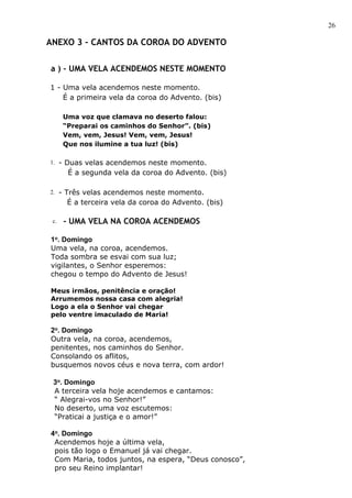 26

ANEXO 3 – CANTOS DA COROA DO ADVENTO

a ) - UMA VELA ACENDEMOS NESTE MOMENTO

1 - Uma vela acendemos neste momento.
    É a primeira vela da coroa do Advento. (bis)

      Uma voz que clamava no deserto falou:
      “Preparai os caminhos do Senhor”. (bis)
      Vem, vem, Jesus! Vem, vem, Jesus!
      Que nos ilumine a tua luz! (bis)

1. - Duas velas acendemos neste momento.
       É a segunda vela da coroa do Advento. (bis)

2. - Três velas acendemos neste momento.
       É a terceira vela da coroa do Advento. (bis)

 c.   - UMA VELA NA COROA ACENDEMOS

1o. Domingo
Uma vela, na coroa, acendemos.
Toda sombra se esvai com sua luz;
vigilantes, o Senhor esperemos:
chegou o tempo do Advento de Jesus!

Meus irmãos, penitência e oração!
Arrumemos nossa casa com alegria!
Logo a ela o Senhor vai chegar
pelo ventre imaculado de Maria!

2o. Domingo
Outra vela, na coroa, acendemos,
penitentes, nos caminhos do Senhor.
Consolando os aflitos,
busquemos novos céus e nova terra, com ardor!

 3o. Domingo
 A terceira vela hoje acendemos e cantamos:
 “ Alegrai-vos no Senhor!”
 No deserto, uma voz escutemos:
 “Praticai a justiça e o amor!”

4o. Domingo
 Acendemos hoje a última vela,
 pois tão logo o Emanuel já vai chegar.
 Com Maria, todos juntos, na espera, “Deus conosco”,
 pro seu Reino implantar!
 