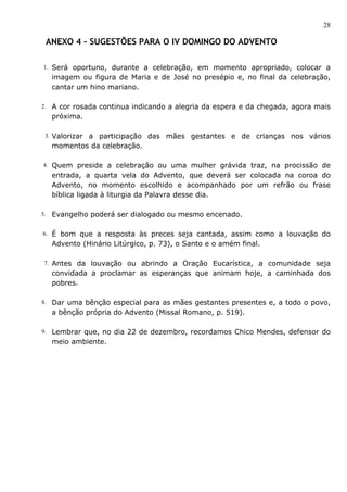 28

  ANEXO 4 – SUGESTÕES PARA O IV DOMINGO DO ADVENTO

 1. Será oportuno, durante a celebração, em momento apropriado, colocar a
     imagem ou figura de Maria e de José no presépio e, no final da celebração,
     cantar um hino mariano.

2.   A cor rosada continua indicando a alegria da espera e da chegada, agora mais
     próxima.

 3. Valorizara participação das mães gestantes e de crianças nos vários
     momentos da celebração.

4. Quem preside a celebração ou uma mulher grávida traz, na procissão de
     entrada, a quarta vela do Advento, que deverá ser colocada na coroa do
     Advento, no momento escolhido e acompanhado por um refrão ou frase
     bíblica ligada à liturgia da Palavra desse dia.

5.   Evangelho poderá ser dialogado ou mesmo encenado.

6. É bom que a resposta às preces seja cantada, assim como a louvação do
     Advento (Hinário Litúrgico, p. 73), o Santo e o amém final.

 7. Antes da louvação ou abrindo a Oração Eucarística, a comunidade seja
     convidada a proclamar as esperanças que animam hoje, a caminhada dos
     pobres.

8. Dar uma bênção especial para as mães gestantes presentes e, a todo o povo,
     a bênção própria do Advento (Missal Romano, p. 519).

9. Lembrar que, no dia 22 de dezembro, recordamos Chico Mendes, defensor do
     meio ambiente.
 