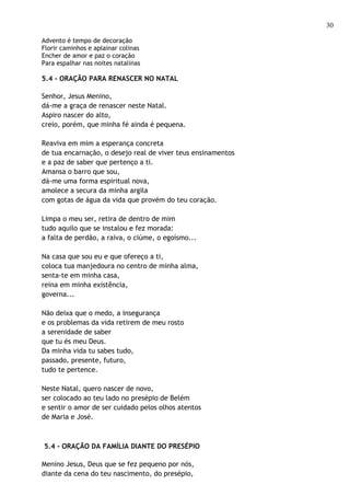 30

Advento é tempo de decoração
Florir caminhos e aplainar colinas
Encher de amor e paz o coração
Para espalhar nas noites natalinas

5.4 - ORAÇÃO PARA RENASCER NO NATAL

Senhor, Jesus Menino,
dá-me a graça de renascer neste Natal.
Aspiro nascer do alto,
creio, porém, que minha fé ainda é pequena.

Reaviva em mim a esperança concreta
de tua encarnação, o desejo real de viver teus ensinamentos
e a paz de saber que pertenço a ti.
Amansa o barro que sou,
dá-me uma forma espiritual nova,
amolece a secura da minha argila
com gotas de água da vida que provém do teu coração.

Limpa o meu ser, retira de dentro de mim
tudo aquilo que se instalou e fez morada:
a falta de perdão, a raiva, o ciúme, o egoísmo...

Na casa que sou eu e que ofereço a ti,
coloca tua manjedoura no centro de minha alma,
senta-te em minha casa,
reina em minha existência,
governa...

Não deixa que o medo, a insegurança
e os problemas da vida retirem de meu rosto
a serenidade de saber
que tu és meu Deus.
Da minha vida tu sabes tudo,
passado, presente, futuro,
tudo te pertence.

Neste Natal, quero nascer de novo,
ser colocado ao teu lado no presépio de Belém
e sentir o amor de ser cuidado pelos olhos atentos
de Maria e José.



5.4 - ORAÇÃO DA FAMÍLIA DIANTE DO PRESÉPIO

Menino Jesus, Deus que se fez pequeno por nós,
diante da cena do teu nascimento, do presépio,
 