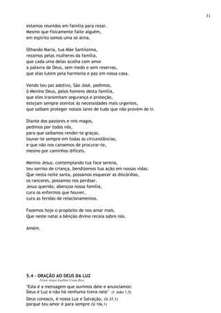 31

estamos reunidos em família para rezar.
Mesmo que fisicamente falte alguém,
em espírito somos uma só alma.

Olhando Maria, tua Mãe Santíssima,
rezamos pelas mulheres da família,
que cada uma delas acolha com amor
a palavra de Deus, sem medo e sem reservas,
que elas lutem pela harmonia e paz em nossa casa.

Vendo teu pai adotivo, São José, pedimos,
ó Menino Deus, pelos homens desta família,
que eles transmitam segurança e proteção,
estejam sempre atentos às necessidades mais urgentes,
que saibam proteger nossos lares de tudo que não provém de ti.

Diante dos pastores e reis magos,
pedimos por todos nós,
para que saibamos render-te graças,
louvar-te sempre em todas as circunstâncias,
e que não nos cansemos de procurar-te,
mesmo por caminhos difíceis.

Menino Jesus, contemplando tua face serena,
teu sorriso de criança, bendizemos tua ação em nossas vidas.
Que nesta noite santa, possamos esquecer as discórdias,
os rancores, possamos nos perdoar.
Jesus querido, abençoa nossa família,
cura os enfermos que houver,
cura as feridas de relacionamentos.

Fazemos hoje o propósito de nos amar mais.
Que neste natal a bênção divina recaia sobre nós.

Amém.




5.4 - ORAÇÃO AO DEUS DA LUZ
      Víctor Araya Guillén/ Costa Rica

"Esta é a mensagem que ouvimos dele e anunciamos:
Deus é Luz e não há nenhuma treva nele" (1 João 1,5)
Deus conosco, é nossa Luz e Salvação, (Sl 27,1)
porque teu amor é para sempre (Sl 106,1)
 