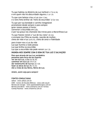 32

Tu que habitas no Mistério da Luz inefável (1 Tm 6,16)
e em quem não há obscuridade alguma (1 Jo 1,5)
Tu que com beleza criou a Luz (Gen 1,3ss)
e a tens feito brilhar do "meio da escuridão" (2 Cor 4,6)
Tu que por tua bondade e carinho inesgotável
prometeste desde sempre e para sempre
guiar nossos passos à frente,
converter a escuridão em Luz,
e por tua graça nos chamaste das trevas para a Maravilhosa Luz
Tu que fizeste visível a "Luz de teu rosto" (Sl 4,6)
e enviaste teu Filho ao mundo, nascido de mulher,
cheio de vida e luz (Jo 8,12), cheio de amor e fidelidade
para trazer-nos a Luz da vida
Luz que ilumina a toda pessoa
Luz que brilha na escuridão
Luz que a escuridão não pode vencer (Jo 1,5)
INUNDA-NOS SEMPRE COM O DOM DE TUA LUZ E SALVAÇÃO!
Para que através de tua Luz verdadeira
possamos pela força de teu Espírito
ver em tua Luz, a luz (Sl 36,10)
caminhar em tua Luz (1Ts 5,5)
dar testemunho de tua luz (Jo 1,8)
fazer as obras da luz (Ro 13,12)
Até a vinda de teu Reino, Reino de Luz.

Amém, assim seja para sempre!


FONTES CONSULTADAS
Adital - www.adital.com.br
CEBI - Centro de Estudos Bíblicos - www.cebi.org.br
Revista de Liturgia - www.apostoladoliturgico.com.br
Revista Ave Maria - www.avemaria.com.br/revista
Comep Paulinas - www.irmamiria.com.br
 