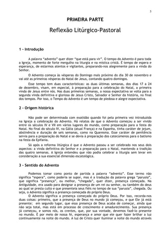 5

                                 PRIMEIRA PARTE

                     Reflexão Litúrgico-Pastoral


1 - Introdução

       A palavra “advento” quer dizer “que está para vir”. O tempo do Advento é para toda
a Igreja, momento de forte mergulho na liturgia e na mística cristã. É tempo de espera e
esperança, de estarmos atentos e vigilantes, preparando-nos alegremente para a vinda do
Senhor.
       O Advento começa às vésperas do Domingo mais próximo do dia 30 de novembro e
vai até as primeiras vésperas do Natal de Jesus, contando quatro domingos.
      Esse tempo tem duas características: as duas últimas semanas, dos dias 17 a 24
de dezembro, visam, em especial, à preparação para a celebração do Natal, a primeira
vinda de Jesus entre nós. Nas duas primeiras semanas, a nossa expectativa se volta para a
segunda vinda definitiva e gloriosa de Jesus Cristo, Salvador e Senhor da história, no final
dos tempos. Por isso, o Tempo do Advento é um tempo de piedosa e alegre expectativa.

2 - Origem histórica

       Não pode ser determinada com exatidão quando foi pela primeira vez introduzida
na Igreja a celebração do Advento. Há relatos de que o Advento começou a ser vivido
entre os séculos IV e VII em vários lugares do mundo, como preparação para a festa do
Natal. No final do século IV, na Gália (atual França) e na Espanha, tinha caráter de jejum,
abstinência e duração de seis semanas, como na Quaresma. Esse caráter de penitência
servia para a preparação do Natal e se devia à preparação dos catecúmenos para o batismo
na festa da Epifania.
      Só após a reforma litúrgica é que o Advento passou a ser celebrado nos seus dois
aspectos: a vinda definitiva do Senhor e a preparação para o Natal, mantendo a tradição
das quatro semanas. A Igreja entendeu que não podia celebrar a liturgia sem levar em
consideração a sua essencial dimensão escatológica.

3 - Sentido do Advento

        Podemos tomar como ponto de partida a palavra “advento”. Esse termo não
significa “espera”, como poderia se supor, mas é a tradução da palavra grega “parusia”,
que significa “presença”, ou melhor, “chegada”, quer dizer, presença começada. Na
Antiguidade, era usado para designar a presença de um rei ou senhor, ou também do deus
ao qual se presta culto e que presenteia seus fiéis no tempo de sua “parusia”, chegada. Ou
seja, o Advento significa a presença começada do próprio Deus.
        O Advento significa a presença começada do próprio Deus. Por isso, recorda-nos
duas coisas: primeiro, que a presença de Deus no mundo já começou, e que Ele já está
presente; em segundo lugar, que essa presença de Deus acaba de começar, ainda que
não seja total, mas está em processo de crescimento e amadurecimento. Sua presença
já começou, e somos nós, os crentes, que, por sua vontade, devemos fazê-lo presente
no mundo. É por meio de nossa fé, esperança e amor que ele quer fazer brilhar a luz
continuamente na noite do mundo. A luz de Cristo quer iluminar a noite do mundo através
 