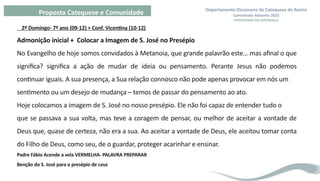 Departamento Diocesano da Catequese de Aveiro
Caminhada Advento 2023
- PEREGRINAR NA ESPERANÇA -
Proposta Catequese e Comunidade
2º Domingo- 7º ano (09-12) + Conf. Vicentina (10-12)
Admonição inicial + Colocar a Imagem de S. José no Presépio
No Evangelho de hoje somos convidados à Metanoia, que grande palavrão este… mas afinal o que
significa? significa a ação de mudar de ideia ou pensamento. Perante Jesus não podemos
continuar iguais. A sua presença, a Sua relação connosco não pode apenas provocar em nós um
sentimento ou um desejo de mudança – temos de passar do pensamento ao ato.
Hoje colocamos a imagem de S. José no nosso presépio. Ele não foi capaz de entender tudo o
que se passava a sua volta, mas teve a coragem de pensar, ou melhor de aceitar a vontade de
Deus que, quase de certeza, não era a sua. Ao aceitar a vontade de Deus, ele aceitou tomar conta
do Filho de Deus, como seu, de o guardar, proteger acarinhar e ensinar.
Padre Fábio Acende a vela VERMELHA- PALAVRA PREPARAR
Benção do S. José para o presépio de casa
 