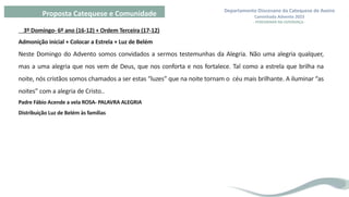 Departamento Diocesano da Catequese de Aveiro
Caminhada Advento 2023
- PEREGRINAR NA ESPERANÇA -
Proposta Catequese e Comunidade
3º Domingo- 6º ano (16-12) + Ordem Terceira (17-12)
Admonição inicial + Colocar a Estrela + Luz de Belém
Neste Domingo do Advento somos convidados a sermos testemunhas da Alegria. Não uma alegria qualquer,
mas a uma alegria que nos vem de Deus, que nos conforta e nos fortalece. Tal como a estrela que brilha na
noite, nós cristãos somos chamados a ser estas “luzes” que na noite tornam o céu mais brilhante. A iluminar “as
noites” com a alegria de Cristo..
Padre Fábio Acende a vela ROSA- PALAVRA ALEGRIA
Distribuição Luz de Belém às famílias
 