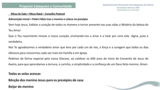 Departamento Diocesano da Catequese de Aveiro
Caminhada Advento 2023
- PEREGRINAR NA ESPERANÇA -
Proposta Catequese e Comunidade
Missa do Galo + Missa Natal – Conselho Pastoral
Admonição inicial + Padre Fábio traz o menino e coloca no presépio
Vem hoje Jesus, habitar o coração de todos os Homens e tornar presente nas suas vidas o Mistério da beleza do
Teu Amor.
Que o Teu nascimento renove o nosso coração, ensinando-nos a amar e a lutar por uma vida digna, justa e
verdadeira.
Nós Te agradecemos o verdadeiro amor que tens por cada um de nós, a força e a coragem que todos os dias
ofereces para crescermos cada vez mais em Família e em Igreja.
Pedimos de forma especial pela nossa Diocese, ao celebrar os 600 anos do início do Convento de Jesus de
Aveiro, para que aprendamos a ternura, o carinho, a simplicidade e a confiança de um Deus feito menino. Ámen
Todas as velas acessas
Bênção dos menino Jesus para os presépios de casa
Beijar do menino
 