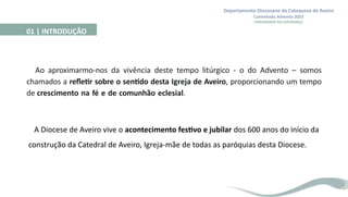 Departamento Diocesano da Catequese de Aveiro
Caminhada Advento 2023
- PEREGRINAR NA ESPERANÇA -
Ao aproximarmo-nos da vivência deste tempo litúrgico - o do Advento – somos
chamados a refletir sobre o sentido desta Igreja de Aveiro, proporcionando um tempo
de crescimento na fé e de comunhão eclesial.
01 | INTRODUÇÃO
A Diocese de Aveiro vive o acontecimento festivo e jubilar dos 600 anos do início da
construção da Catedral de Aveiro, Igreja-mãe de todas as paróquias desta Diocese.
 