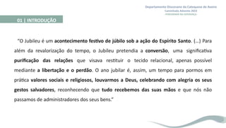 Departamento Diocesano da Catequese de Aveiro
Caminhada Advento 2023
- PEREGRINAR NA ESPERANÇA -
01 | INTRODUÇÃO
“O Jubileu é um acontecimento festivo de júbilo sob a ação do Espírito Santo. (…) Para
além da revalorização do tempo, o Jubileu pretendia a conversão, uma significativa
purificação das relações que visava restituir o tecido relacional, apenas possível
mediante a libertação e o perdão. O ano jubilar é, assim, um tempo para pormos em
prática valores sociais e religiosos, louvarmos a Deus, celebrando com alegria os seus
gestos salvadores, reconhecendo que tudo recebemos das suas mãos e que nós não
passamos de administradores dos seus bens.”
 