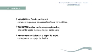 Departamento Diocesano da Catequese de Aveiro
Caminhada Advento 2023
- PEREGRINAR NA ESPERANÇA -
>VALORIZAR a família de Nazaré,
como exemplo para as nossas famílias e comunidade;
>CONHECER mais e melhor a nossa Catedral,
enquanto Igreja-mãe das nossas paróquias;
>RECONHECER e valorizar o papel do Bispo,
como pastor da Igreja de Aveiro;
02 | OBJETIVOS
 