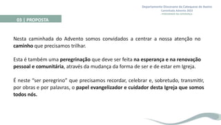 Departamento Diocesano da Catequese de Aveiro
Caminhada Advento 2023
- PEREGRINAR NA ESPERANÇA -
Nesta caminhada do Advento somos convidados a centrar a nossa atenção no
caminho que precisamos trilhar.
Esta é também uma peregrinação que deve ser feita na esperança e na renovação
pessoal e comunitária, através da mudança da forma de ser e de estar em Igreja.
É neste “ser peregrino” que precisamos recordar, celebrar e, sobretudo, transmitir,
por obras e por palavras, o papel evangelizador e cuidador desta Igreja que somos
todos nós.
03 | PROPOSTA
 