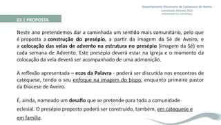 Departamento Diocesano da Catequese de Aveiro
Caminhada Advento 2023
- PEREGRINAR NA ESPERANÇA -
03 | PROPOSTA
Neste ano pretendemos dar a caminhada um sentido mais comunitário, pelo que
é proposta a construção do presépio, a partir da imagem da Sé de Aveiro, e
a colocação das velas de advento na estrutura no presépio (imagem da Sé) em
cada semana de Advento. Este presépio deverá estar na Igreja e o momento da
colocação da vela deverá ser acompanhado de uma admonição.
A reflexão apresentada – ecos da Palavra - poderá ser discutida nos encontros de
catequese, tendo o seu enfoque na imagem do bispo, enquanto primeiro pastor
da Diocese de Aveiro.
É, ainda, nomeado um desafio que se pretende para toda a comunidade
eclesial. O presépio proposto poderá ser construído, também, em catequese e
em família.
 