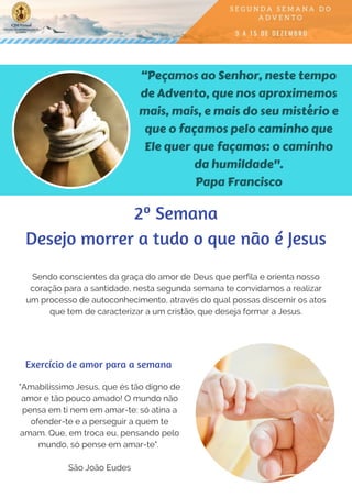 “Peçamos ao Senhor, neste tempo
de Advento, que nos aproximemos
mais, mais, e mais do seu mistério e
que o façamos pelo caminho que
Ele quer que façamos: o caminho
da humildade".
Papa Francisco
Sendo conscientes da graça do amor de Deus que perfila e orienta nosso
coração para a santidade, nesta segunda semana te convidamos a realizar
um processo de autoconhecimento, através do qual possas discernir os atos
que tem de caracterizar a um cristão, que deseja formar a Jesus.
"Amabilíssimo Jesus, que és tão digno de
amor e tão pouco amado! O mundo não
pensa em ti nem em amar-te: só atina a
ofender-te e a perseguir a quem te
amam. Que, em troca eu, pensando pelo
mundo, só pense em amar-te".
São João Eudes
Exercício de amor para a semana
2º Semana
Desejo morrer a tudo o que não é Jesus
 