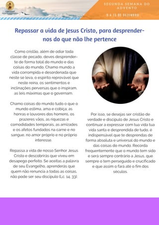 Como cristão, além de odiar toda
classe de pecado, deves desprender-
te de forma total do mundo e das
coisas do mundo. Chamo mundo a
vida corrompida e desordenada que
neste se leva, o espírito reprovável que
neste reina, os sentimentos e
inclinações perversas que o inspiram,
as leis máximas que o governam. 
Chamo coisas do mundo tudo o que o
mundo estima, ama e cobiça; as
honras e louvores dos homens, os
prazeres vãos, as riquezas e
comodidades temporais, as amizades
e os afetos fundados na carne e no
sangue, no amor próprio e no próprio
interesse.
Repassa a vida de nosso Senhor Jesus
Cristo e descobrirás que viveu em
desapego perfeito. Se aceitas a palavra
de seu Evangelho, aprenderás que
quem não renuncia a todas as coisas,
não pode ser seu discípulo (Lc. 14, 33).
Repassar a vida de Jesus Cristo, para desprender-
nos do que não lhe pertence
Por isso, se desejas ser cristão de
verdade e discípulo de Jesus Cristo e
continuar a expressar com tua vida tua
vida santa e desprendida de tudo, é
indispensável que te desprendas de
forma absoluta e universal do mundo e
das coisas do mundo. Recorda
frequentemente que o mundo tem sido
e será sempre contrário a Jesus, que
sempre o tem perseguido e crucificado
e que assim o fará até o fim dos
séculos.
 