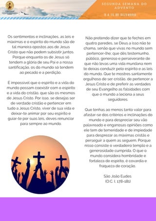 Os sentimentos e inclinações, as leis e
máximas e o espírito do mundo são de
tal maneira opostos aos de Jesus
Cristo que não podem subsistir juntos.
Porque enquanto os de Jesus só
tendem a glória de seu Pai e a nossa
santificação, os do mundo só tendem
ao pecado e a perdição. 
É impossível que o espírito e a vida do
mundo possam coexistir com o espírito
e a vida do cristão, que são os mesmos
de Jesus Cristo. Por isso, se desejas ser
de verdade cristão e pertencer em
tudo a Jesus Cristo, viver de sua vida e
deixar-te animar por seu espírito e
guiar-te por suas leis, deves renunciar
para sempre ao mundo.
Não pretendo dizer que te feches em
quatro paredes, se Deus a isso não te
chama, senão que vivas no mundo sem
pertencer-lhe; que dês testemunho,
público, generoso e perseverante de
que não levas uma vida mundana nem
te deixas conduzir pelo espírito e as leis
do mundo. Que te mostres santamente
orgulhoso de ser cristão, de pertencer a
Jesus Cristo e de preferir as verdades
de seu Evangelho as falsidades com
que o mundo a leciona a seus
seguidores.
Que tenhas ao menos tanto valor para
afastar-se dos critérios e inclinações do
mundo e para despreciar seu vão
palavreado e enganosas opiniões como
ele tem de temeridade e de impiedade
para desprezar as máximas cristãs e
perseguir a quem as seguem. Porque
nisso consiste o verdadeiro templo e a
generosidade cumprida. O que o
mundo considera hombridade e
fortaleza de espírito, é covardia e
fraqueza de coração.
São João Eudes
(O.C. I, 178-181)
 