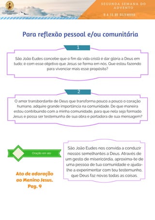Para reflexão pessoal e/ou comunitária
São João Eudes concebe que o fim da vida cristã é dar glória a Deus em
tudo; é com esse objetivo que Jesus se forma em nós. Que estou fazendo
para vivenciar mais esse propósito?
O amor transbordante de Deus que transforma pouco a pouco o coração
humano, adquire grande importância na comunidade. De que maneira
estou contribuindo com a minha comunidade, para que nela seja formado
Jesus e possa ser testemunha de sua obra e portadora de sua mensagem?
1
2
Oração em ato
São João Eudes nos convida a conduzir
nossos semelhantes a Deus. Através de
um gesto de misericórdia, aproxima-te de
uma pessoa de tua comunidade e ajuda-
lhe a experimentar com teu testemunho,
que Deus faz novas todas as coisas.Ato de adoração
ao Menino Jesus.
Pag. 9
 