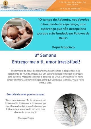 “O tempo do Advento, nos devolve
o horizonte da esperança, uma
esperança que não decepciona
porque está fundada na Palavra de
Deus”.
Papa Francisco
O chamado de Jesus de renunciar a nós mesmos e desprender-nos
totalmente do mundo, implica dar um segundo passo: entregar o coração,
para que seja moldado segundo o coração de Deus. Convidamos-te, nesta
terceira semana, a doar o coração, para que Jesus que já chega, viva e reine
em tua vida.
"Deus de meu amor! Tu és todo amável,
todo amante, todo amor e todo amor por
mim. Que eu também seja todo amor por
ti. Que o céu se converta em uma pura
chama de amor por ti".
São João Eudes
Exercício de amor para a semana
3º Semana
 Entrego-me a ti, amor irresistível!
 