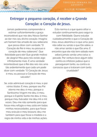 Jamais poderemos compreender e
estimar suficientemente a graça
inconcebível que nos deu Nosso Senhor
ao dar-nos seu divino coração. Imagina
um homem tão amado de seu soberano
que possa dizer com verdade: "O
Coração do Rei é meu; eu possuo o
coração de meu soberano". Que
felicidade para ele! Que grande motivo
de alegria! Mas para nós existe algo
infinitamente mais. É uma verdade
incontestável que o Rei dos reis nos ama
tão ardentemente que cada um pode
dizer com verdade: "O Coração de Jesus
é meu; eu possuo o Coração de meu
salvador". 
Se, este admirável coração é meu; e por
vários títulos: É meu, porque seu Pai
eterno me deu; é meu, porque a
Santíssima Virgem me deu; é meu,
porque o Espírito Santo me deu; é meu,
porque meu Salvador me deu mil e mil
vezes. Deu-me não somente para que
fosse meu refúgio e meu asilo em todas
minhas necessidades, para que fosse
meu oráculo e meu tesouro; deu-me
também para que fosse o modelo e a
regra de minha vida e de minhas ações.
Entregar o pequeno coração, é receber o Grande
Coração: o Coração de Jesus. 
Esta norma é a que quero olhar e
estudar continuamente para segui-la
com fidelidade. Quero estudar
cuidadosamente o que o Coração de
meu Jesus abomina e o que ama; para
não odiar eu senão o que Ele odeia, e
não amar senão o que Ele ama. E
encontro que ele não tem odiado nem
odiará jamais senão uma coisa: o
pecado. Por ventura teve algum ódio
contra os infelizes judeus que o
perseguiram tanto, ou contra os
carrascos que o trataram com tanta  
crueldade?
 