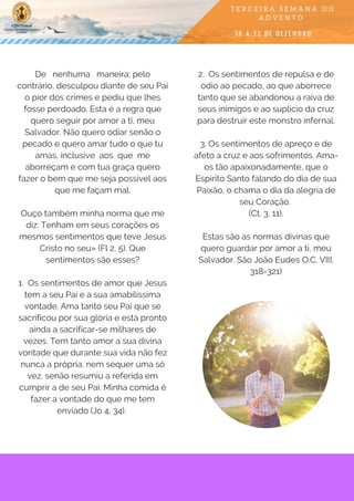 De   nenhuma   maneira; pelo
contrário, desculpou diante de seu Pai
o pior dos crimes e pediu que lhes
fosse perdoado. Esta é a regra que
quero seguir por amor a ti, meu
Salvador. Não quero odiar senão o
pecado e quero amar tudo o que tu
amas, inclusive  aos  que  me
aborreçam e com tua graça quero
fazer o bem que me seja possível aos
que me façam mal.
Ouço também minha norma que me
diz: Tenham em seus corações os
mesmos sentimentos que teve Jesus
Cristo no seu» (Fl 2, 5). Que
sentimentos são esses?
1.  Os sentimentos de amor que Jesus
tem a seu Pai e a sua amabilíssima
vontade. Ama tanto seu Pai que se
sacrificou por sua glória e está pronto
ainda a sacrificar-se milhares de
vezes. Tem tanto amor a sua divina
vontade que durante sua vida não fez
nunca a própria, nem sequer uma só
vez, senão resumiu a referida em
cumprir a de seu Pai: Minha comida é
fazer a vontade do que me tem
enviado (Jo 4, 34). 
2.  Os sentimentos de repulsa e de
ódio ao pecado, ao que aborrece
tanto que se abandonou a raiva de
seus inimigos e ao suplício da cruz
para destruir este monstro infernal.
3. Os sentimentos de apreço e de
afeto a cruz e aos sofrimentos. Ama-
os tão apaixonadamente, que o
Espírito Santo falando do dia de sua
Paixão, o chama o dia da alegria de
seu Coração.
(Ct. 3, 11).
Estas são as normas divinas que
quero guardar por amor a ti, meu
Salvador. São João Eudes O.C. VIII,
318-321)
 